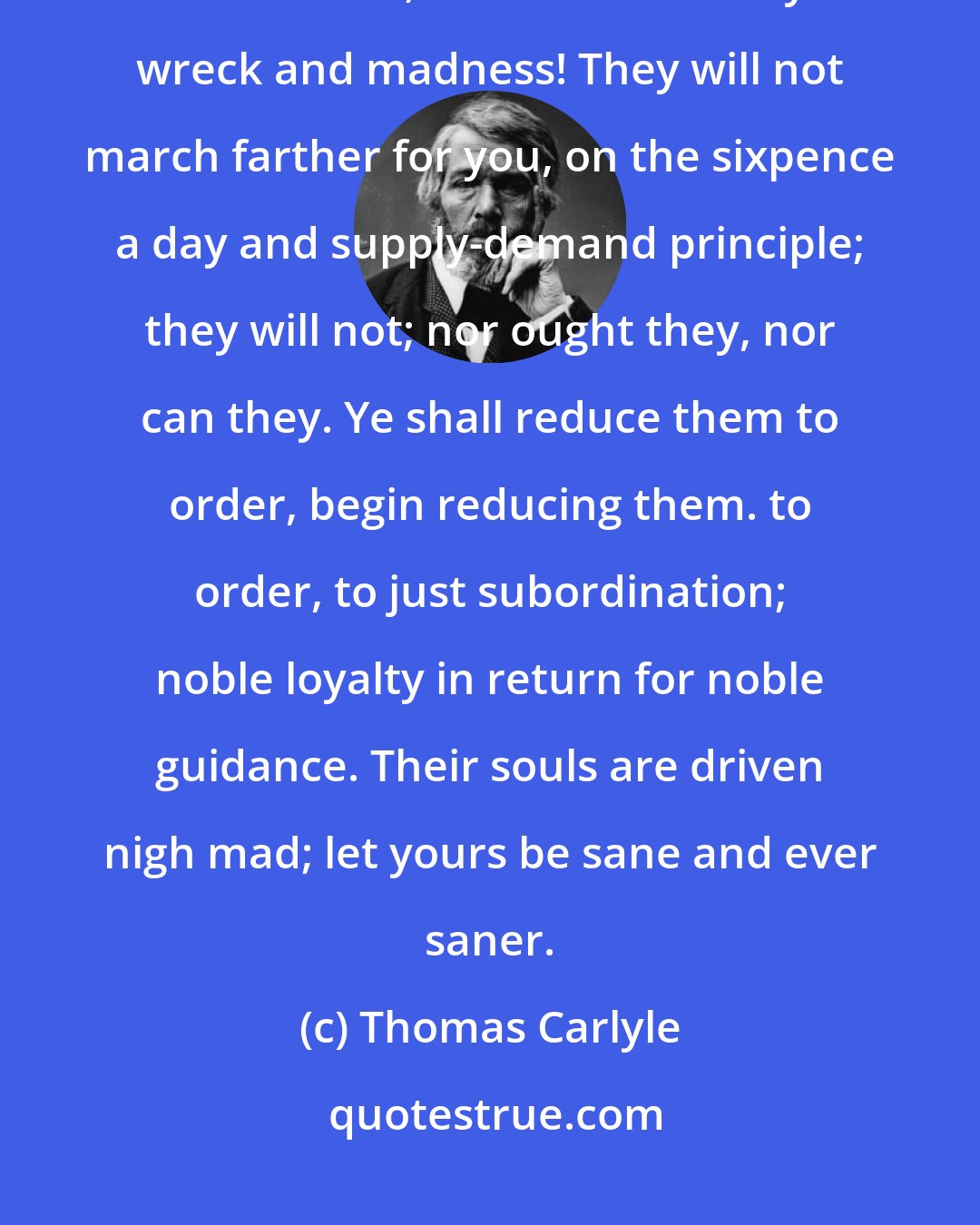 Thomas Carlyle: Look around you. Your world-hosts are all in mutiny, in confusion, destitution; on the eve of fiery wreck and madness! They will not march farther for you, on the sixpence a day and supply-demand principle; they will not; nor ought they, nor can they. Ye shall reduce them to order, begin reducing them. to order, to just subordination; noble loyalty in return for noble guidance. Their souls are driven nigh mad; let yours be sane and ever saner.