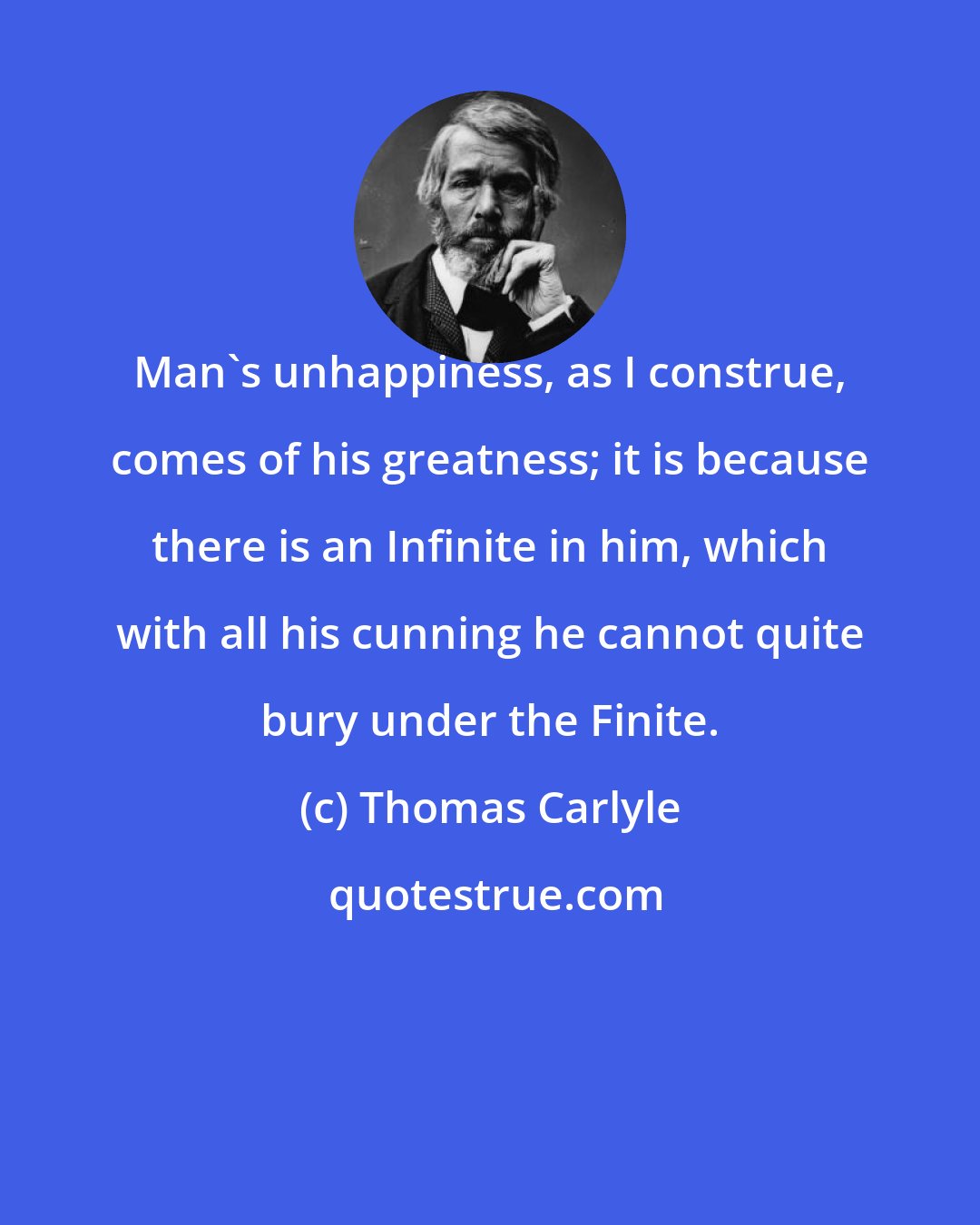 Thomas Carlyle: Man's unhappiness, as I construe, comes of his greatness; it is because there is an Infinite in him, which with all his cunning he cannot quite bury under the Finite.