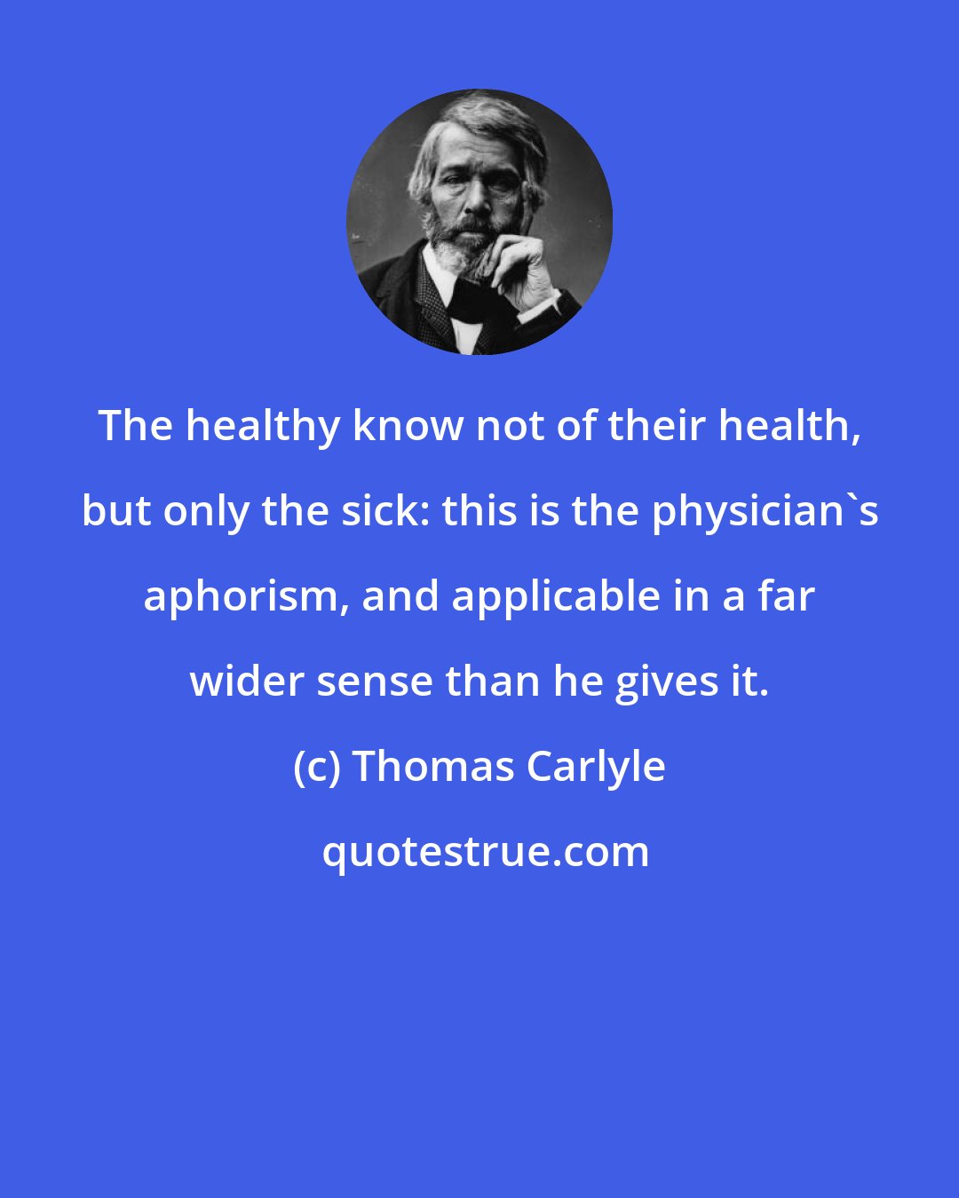 Thomas Carlyle: The healthy know not of their health, but only the sick: this is the physician's aphorism, and applicable in a far wider sense than he gives it.