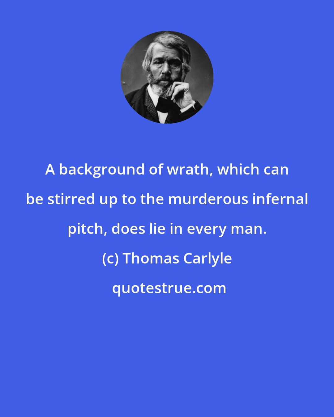 Thomas Carlyle: A background of wrath, which can be stirred up to the murderous infernal pitch, does lie in every man.