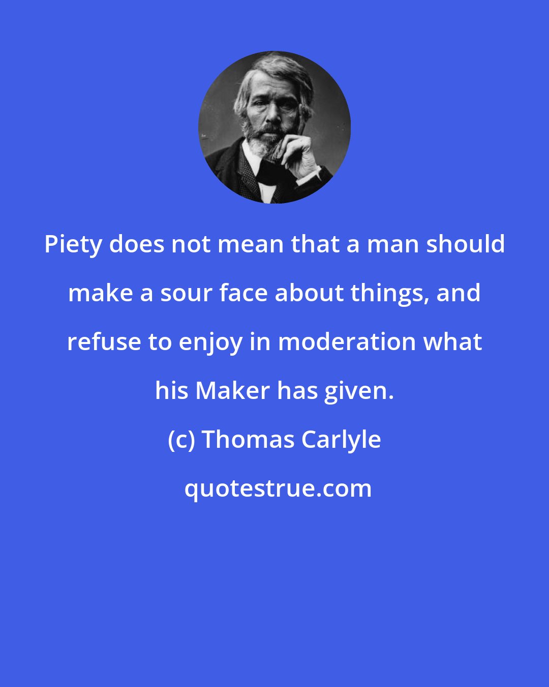 Thomas Carlyle: Piety does not mean that a man should make a sour face about things, and refuse to enjoy in moderation what his Maker has given.