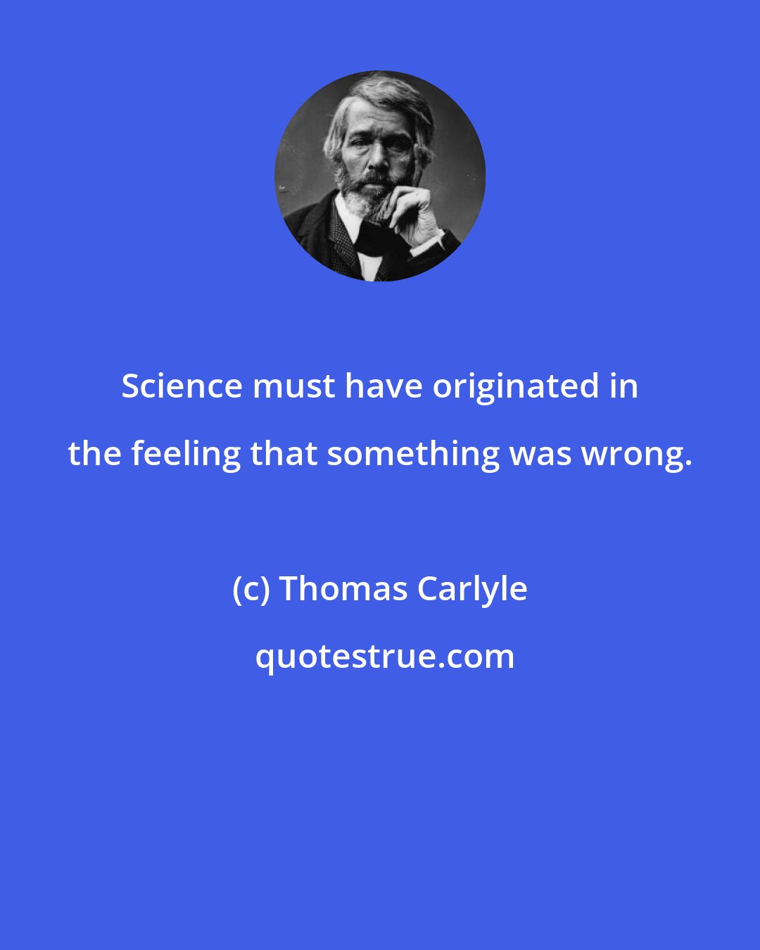 Thomas Carlyle: Science must have originated in the feeling that something was wrong.