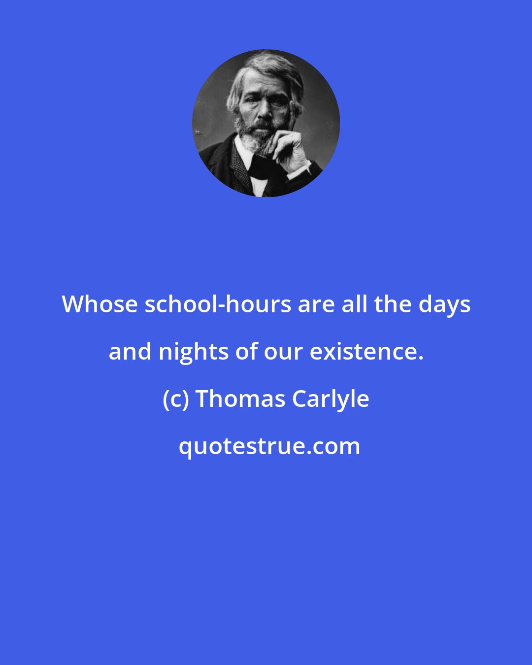 Thomas Carlyle: Whose school-hours are all the days and nights of our existence.