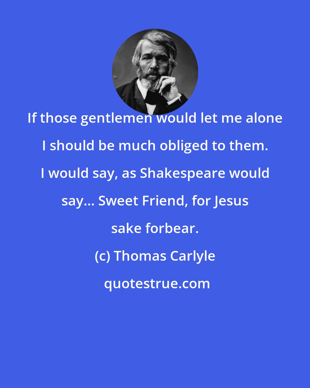 Thomas Carlyle: If those gentlemen would let me alone I should be much obliged to them. I would say, as Shakespeare would say... Sweet Friend, for Jesus sake forbear.