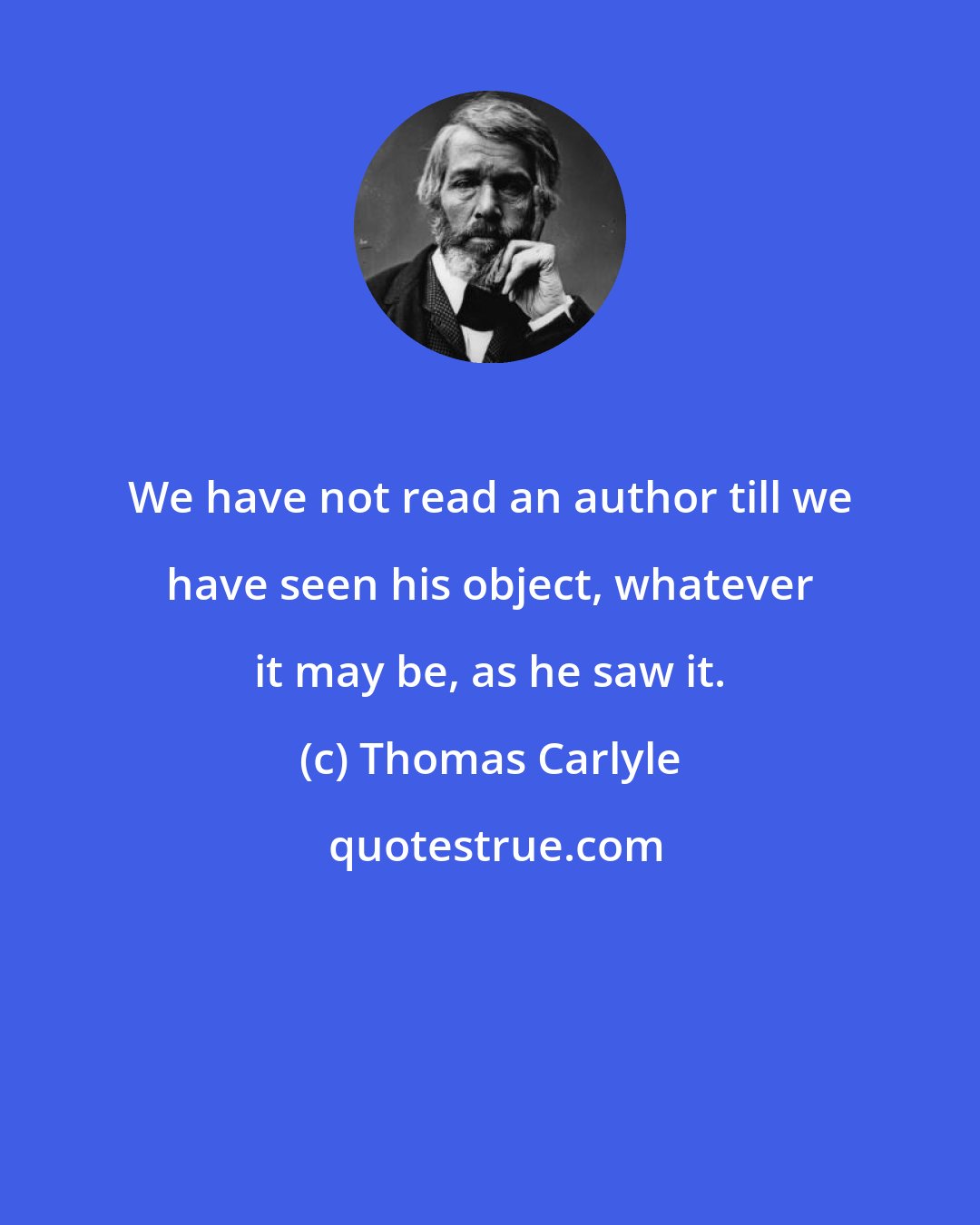 Thomas Carlyle: We have not read an author till we have seen his object, whatever it may be, as he saw it.