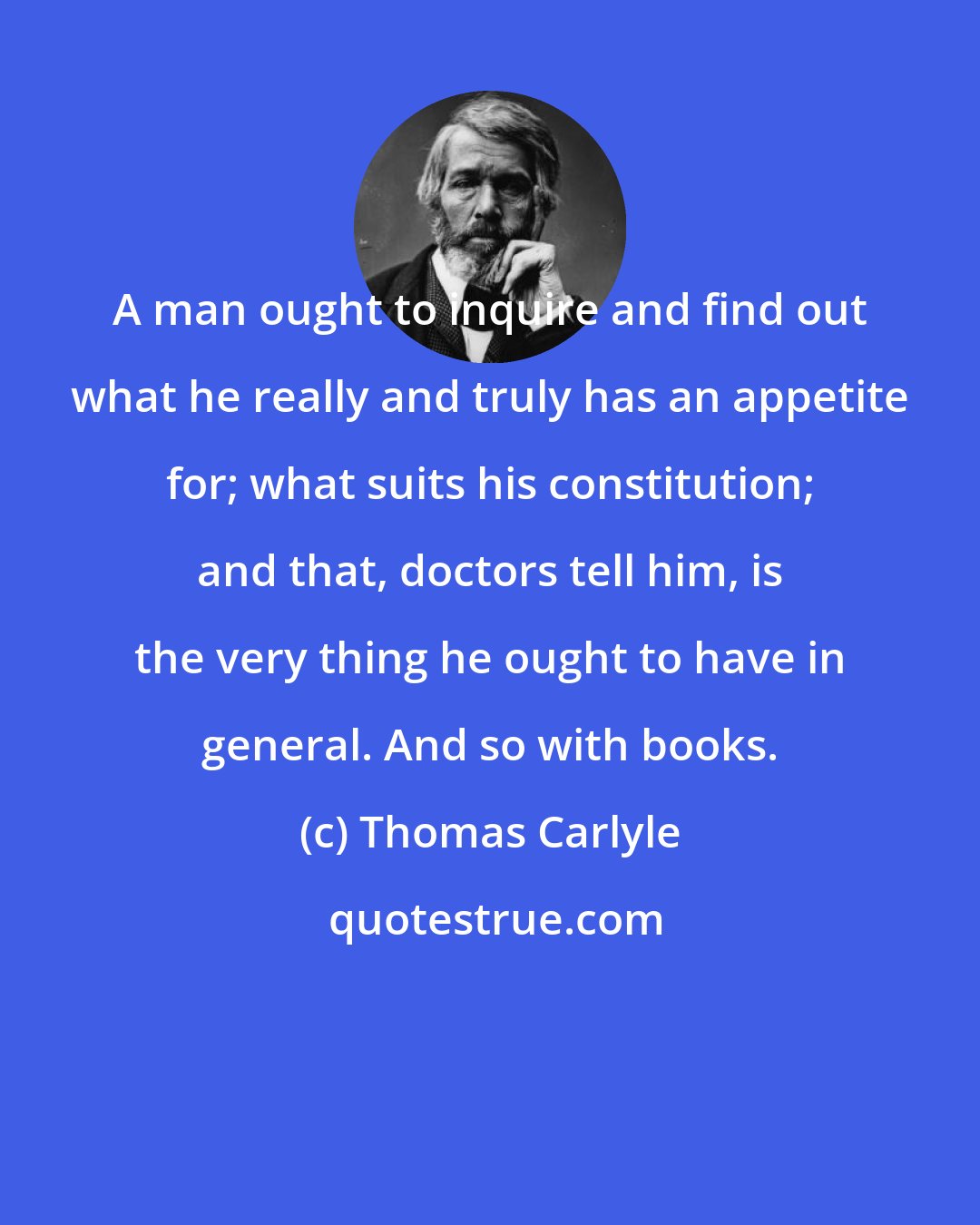 Thomas Carlyle: A man ought to inquire and find out what he really and truly has an appetite for; what suits his constitution; and that, doctors tell him, is the very thing he ought to have in general. And so with books.