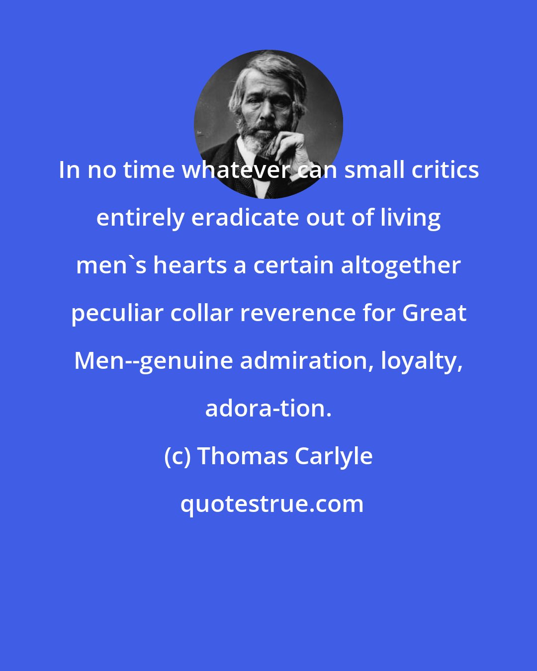 Thomas Carlyle: In no time whatever can small critics entirely eradicate out of living men's hearts a certain altogether peculiar collar reverence for Great Men--genuine admiration, loyalty, adora-tion.