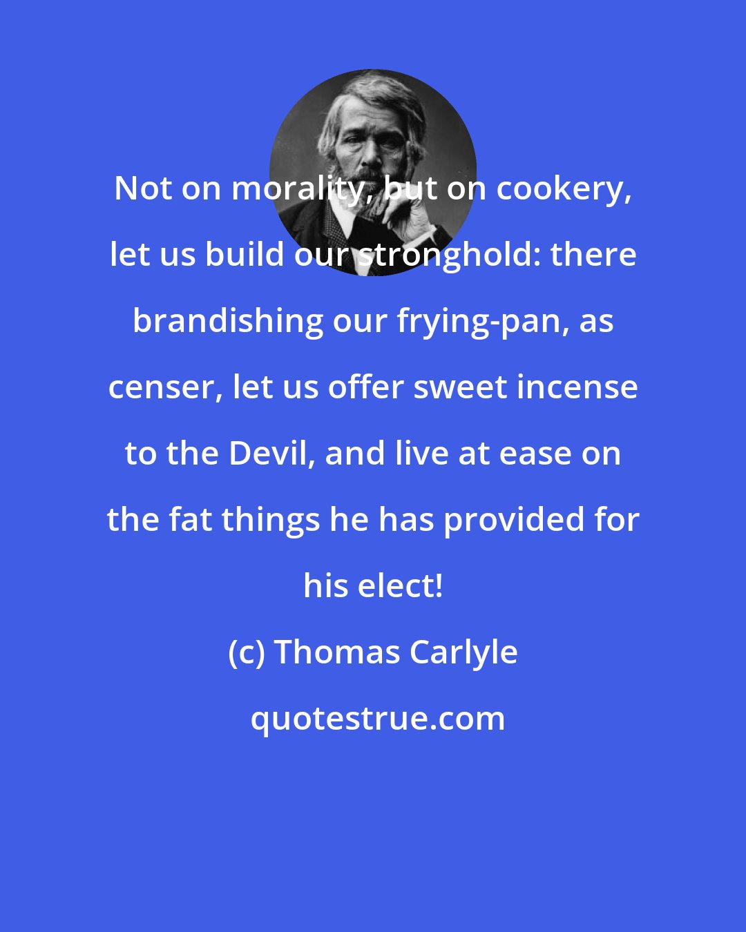 Thomas Carlyle: Not on morality, but on cookery, let us build our stronghold: there brandishing our frying-pan, as censer, let us offer sweet incense to the Devil, and live at ease on the fat things he has provided for his elect!