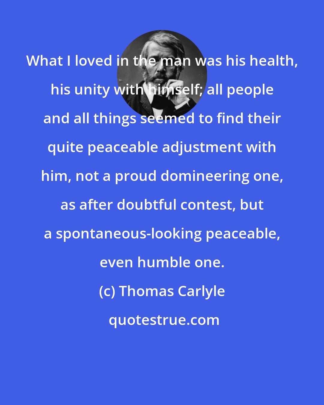 Thomas Carlyle: What I loved in the man was his health, his unity with himself; all people and all things seemed to find their quite peaceable adjustment with him, not a proud domineering one, as after doubtful contest, but a spontaneous-looking peaceable, even humble one.