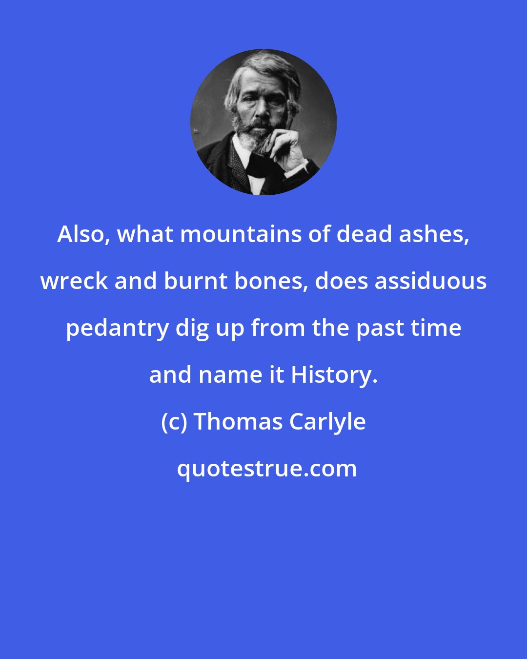 Thomas Carlyle: Also, what mountains of dead ashes, wreck and burnt bones, does assiduous pedantry dig up from the past time and name it History.