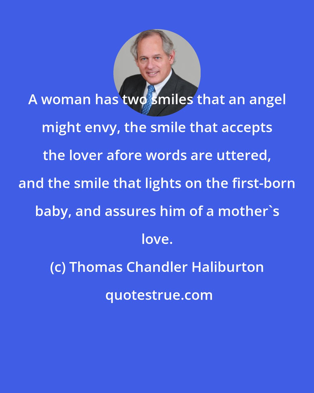 Thomas Chandler Haliburton: A woman has two smiles that an angel might envy, the smile that accepts the lover afore words are uttered, and the smile that lights on the first-born baby, and assures him of a mother's love.
