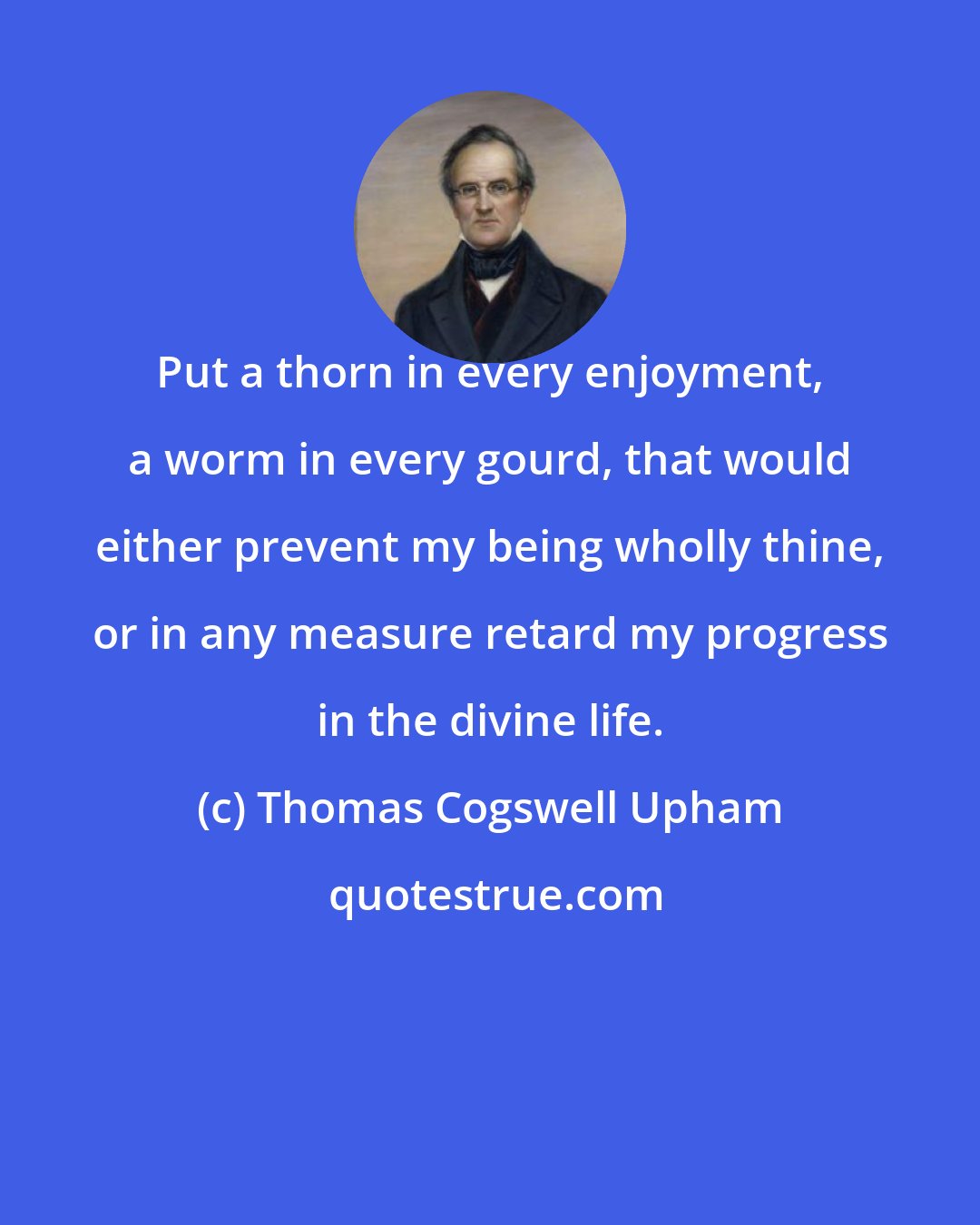 Thomas Cogswell Upham: Put a thorn in every enjoyment, a worm in every gourd, that would either prevent my being wholly thine, or in any measure retard my progress in the divine life.