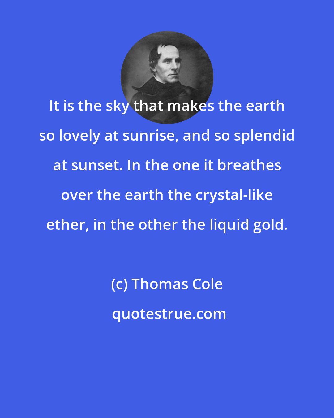 Thomas Cole: It is the sky that makes the earth so lovely at sunrise, and so splendid at sunset. In the one it breathes over the earth the crystal-like ether, in the other the liquid gold.