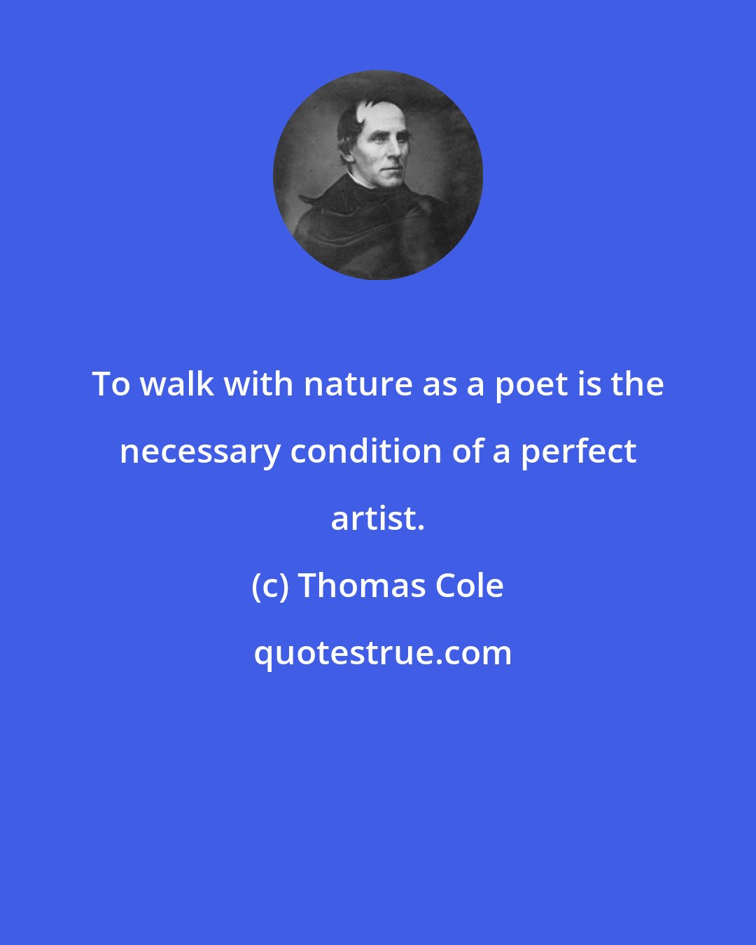 Thomas Cole: To walk with nature as a poet is the necessary condition of a perfect artist.