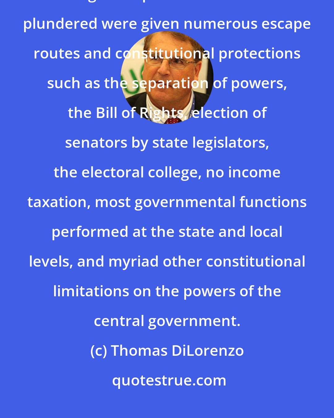 Thomas DiLorenzo: The founders understood that democracy would inevitably evolve into a system of legalized plunder unless the plundered were given numerous escape routes and constitutional protections such as the separation of powers, the Bill of Rights, election of senators by state legislators, the electoral college, no income taxation, most governmental functions performed at the state and local levels, and myriad other constitutional limitations on the powers of the central government.