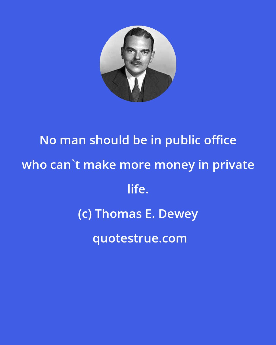 Thomas E. Dewey: No man should be in public office who can't make more money in private life.