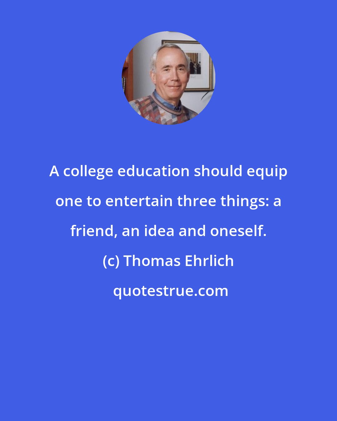 Thomas Ehrlich: A college education should equip one to entertain three things: a friend, an idea and oneself.