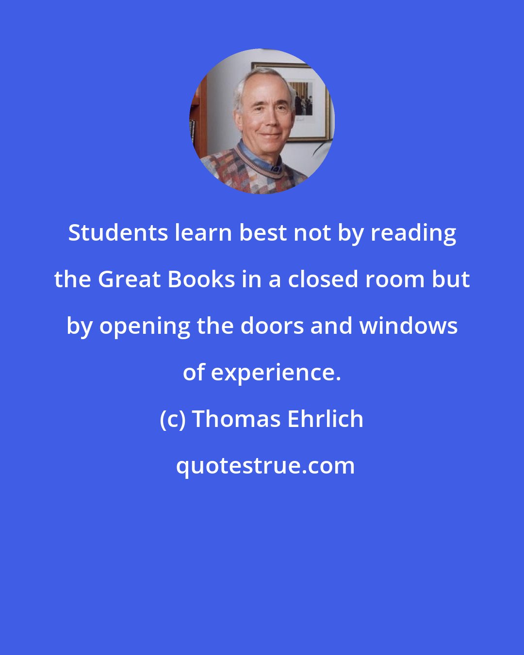 Thomas Ehrlich: Students learn best not by reading the Great Books in a closed room but by opening the doors and windows of experience.