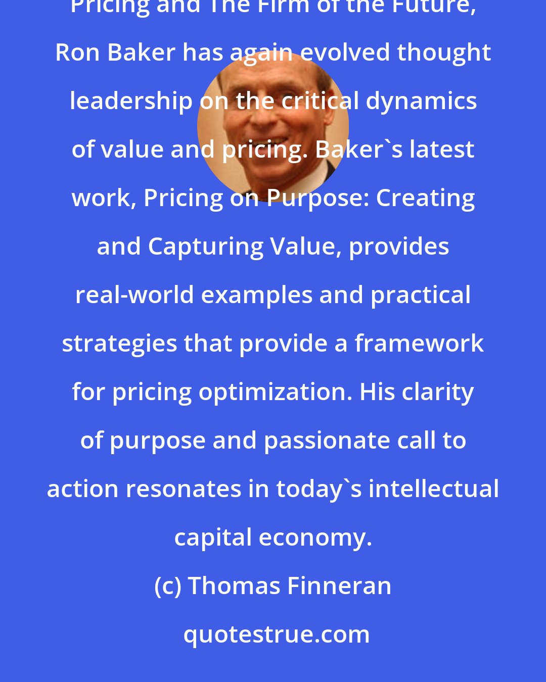 Thomas Finneran: Baker has done it again! Building on the core principles that he advanced in Professional's Guide to Value Pricing and The Firm of the Future, Ron Baker has again evolved thought leadership on the critical dynamics of value and pricing. Baker's latest work, Pricing on Purpose: Creating and Capturing Value, provides real-world examples and practical strategies that provide a framework for pricing optimization. His clarity of purpose and passionate call to action resonates in today's intellectual capital economy.