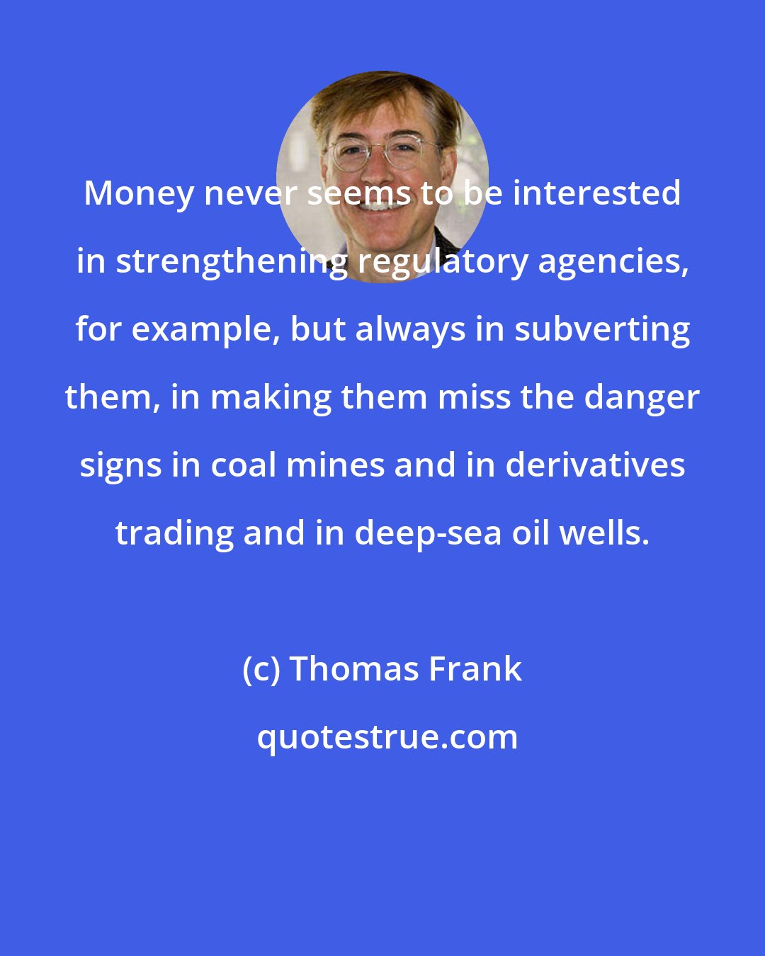 Thomas Frank: Money never seems to be interested in strengthening regulatory agencies, for example, but always in subverting them, in making them miss the danger signs in coal mines and in derivatives trading and in deep-sea oil wells.