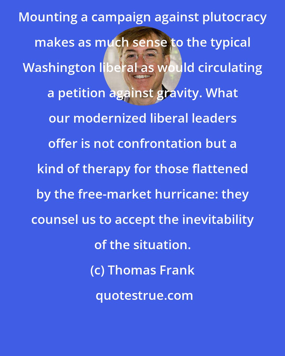 Thomas Frank: Mounting a campaign against plutocracy makes as much sense to the typical Washington liberal as would circulating a petition against gravity. What our modernized liberal leaders offer is not confrontation but a kind of therapy for those flattened by the free-market hurricane: they counsel us to accept the inevitability of the situation.