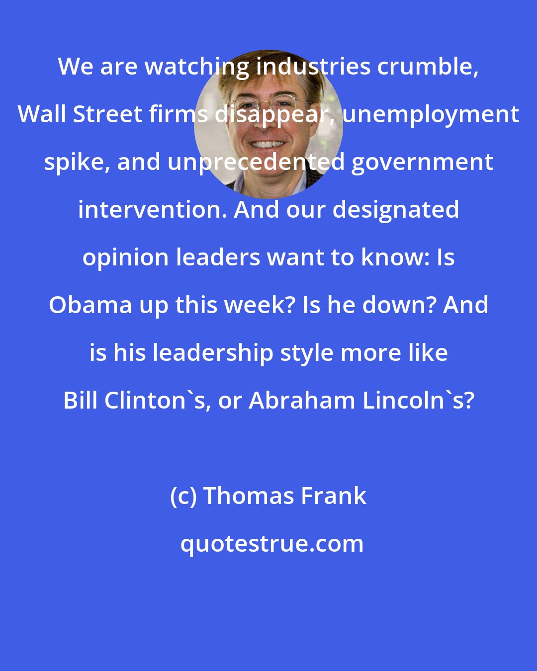 Thomas Frank: We are watching industries crumble, Wall Street firms disappear, unemployment spike, and unprecedented government intervention. And our designated opinion leaders want to know: Is Obama up this week? Is he down? And is his leadership style more like Bill Clinton's, or Abraham Lincoln's?