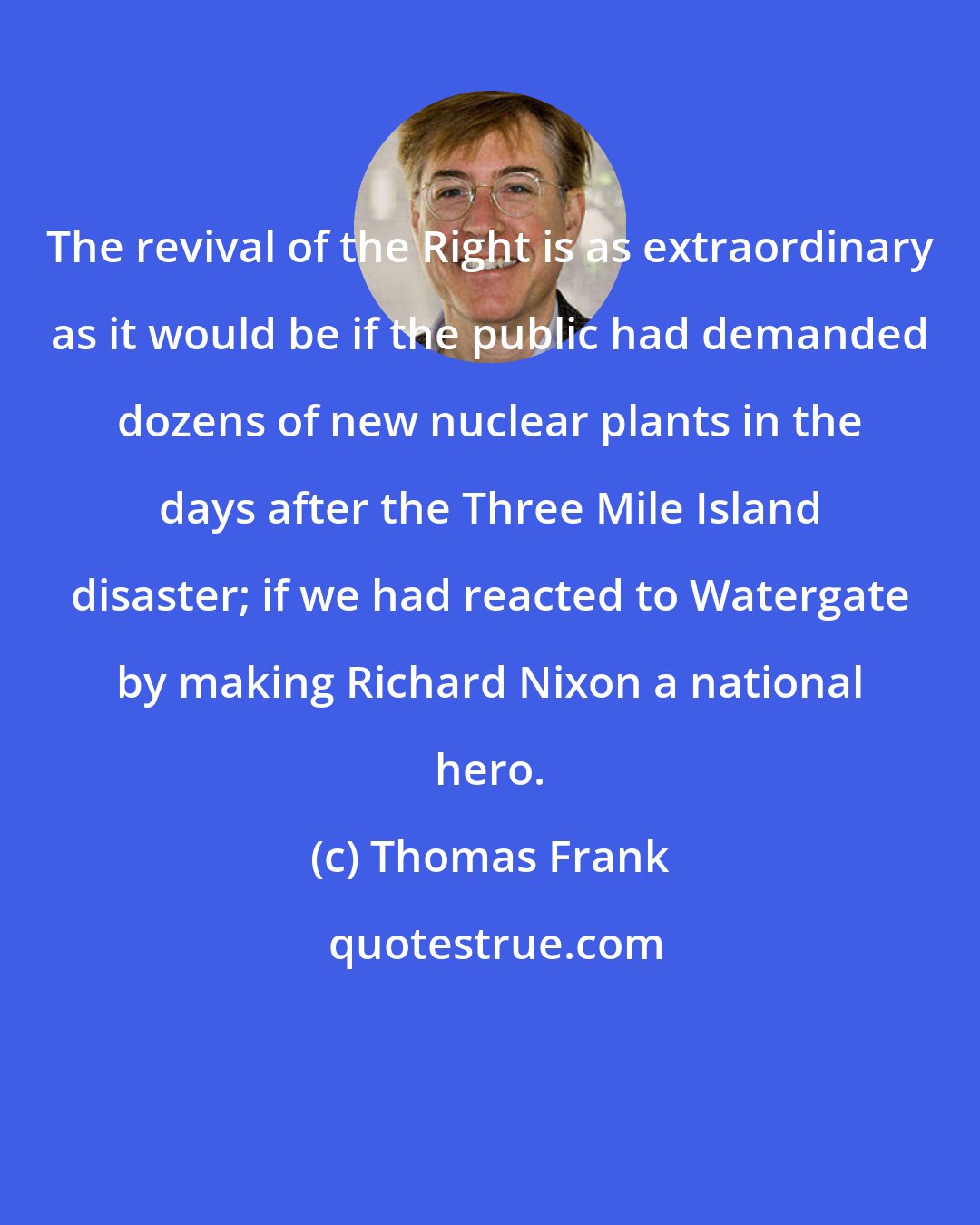 Thomas Frank: The revival of the Right is as extraordinary as it would be if the public had demanded dozens of new nuclear plants in the days after the Three Mile Island disaster; if we had reacted to Watergate by making Richard Nixon a national hero.