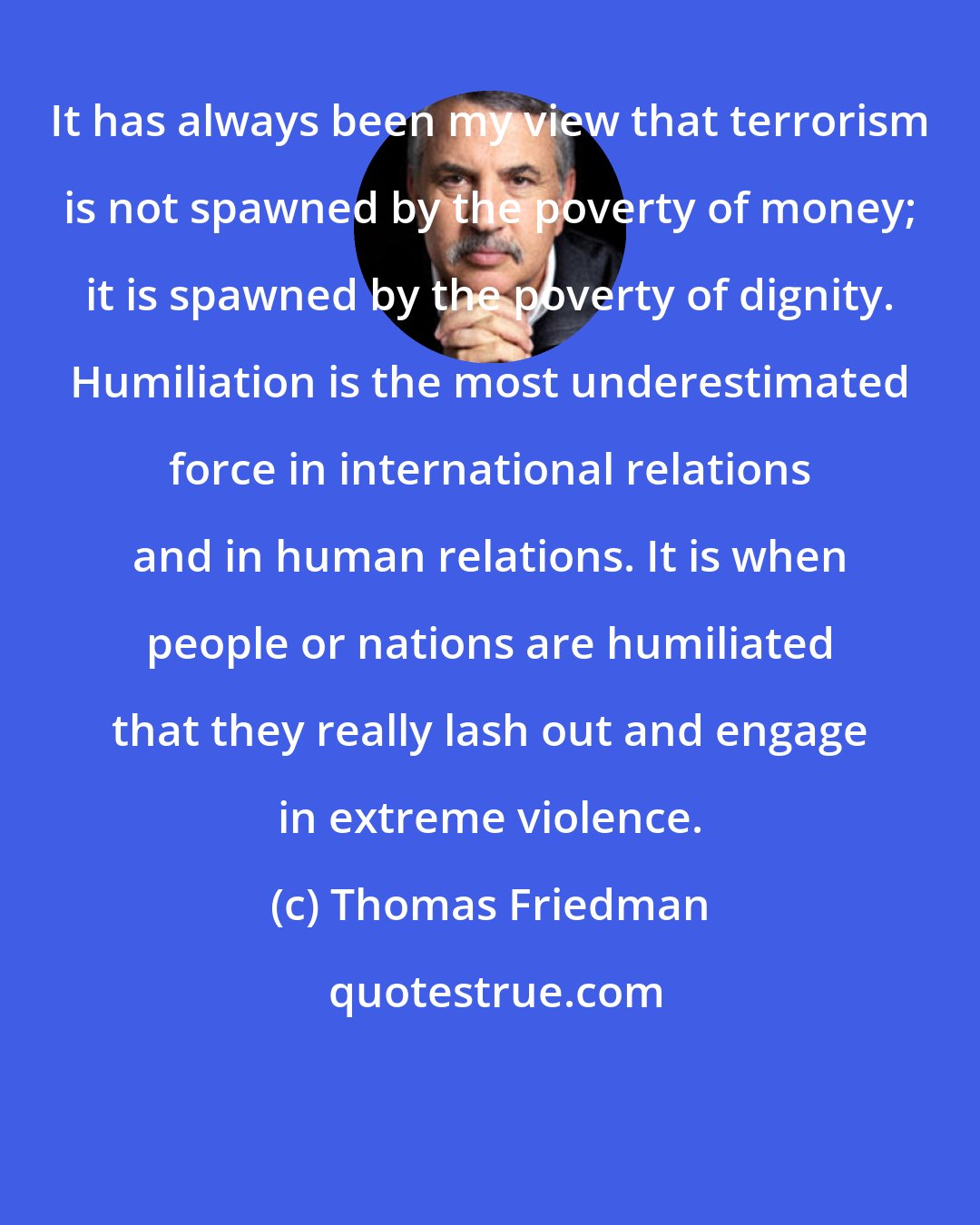 Thomas Friedman: It has always been my view that terrorism is not spawned by the poverty of money; it is spawned by the poverty of dignity. Humiliation is the most underestimated force in international relations and in human relations. It is when people or nations are humiliated that they really lash out and engage in extreme violence.
