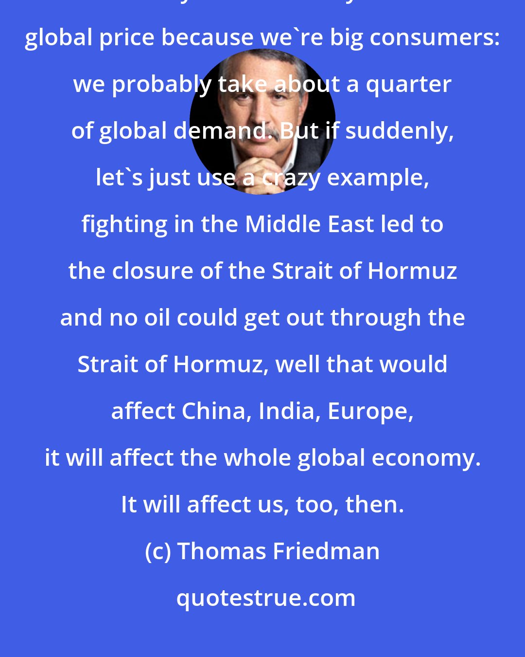 Thomas Friedman: Oil is a tangible commodity, so there is a global market. The fact that we may need less may affect the global price because we're big consumers: we probably take about a quarter of global demand. But if suddenly, let's just use a crazy example, fighting in the Middle East led to the closure of the Strait of Hormuz and no oil could get out through the Strait of Hormuz, well that would affect China, India, Europe, it will affect the whole global economy. It will affect us, too, then.
