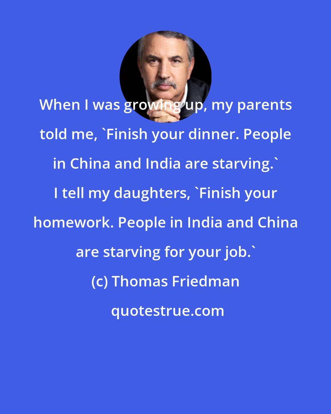 Thomas Friedman: When I was growing up, my parents told me, 'Finish your dinner. People in China and India are starving.' I tell my daughters, 'Finish your homework. People in India and China are starving for your job.'