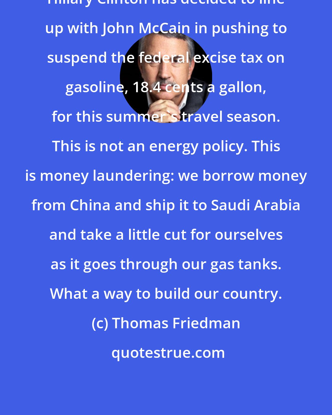 Thomas Friedman: Hillary Clinton has decided to line up with John McCain in pushing to suspend the federal excise tax on gasoline, 18.4 cents a gallon, for this summer's travel season. This is not an energy policy. This is money laundering: we borrow money from China and ship it to Saudi Arabia and take a little cut for ourselves as it goes through our gas tanks. What a way to build our country.