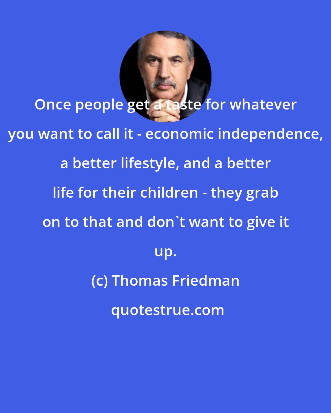 Thomas Friedman: Once people get a taste for whatever you want to call it - economic independence, a better lifestyle, and a better life for their children - they grab on to that and don't want to give it up.