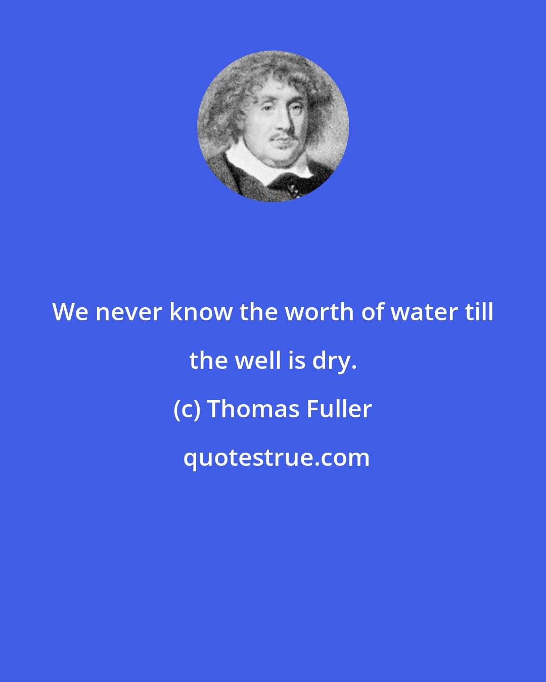 Thomas Fuller: We never know the worth of water till the well is dry.