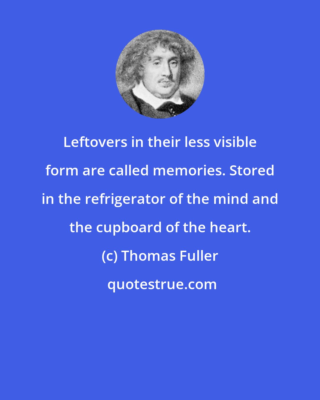 Thomas Fuller: Leftovers in their less visible form are called memories. Stored in the refrigerator of the mind and the cupboard of the heart.