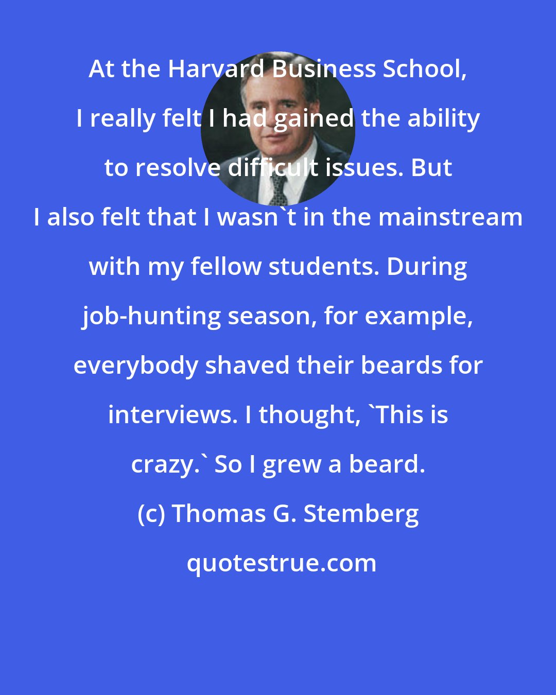 Thomas G. Stemberg: At the Harvard Business School, I really felt I had gained the ability to resolve difficult issues. But I also felt that I wasn't in the mainstream with my fellow students. During job-hunting season, for example, everybody shaved their beards for interviews. I thought, 'This is crazy.' So I grew a beard.