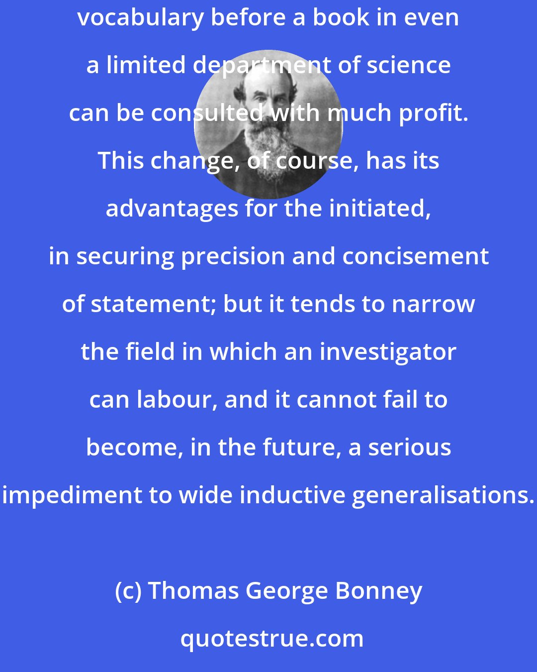 Thomas George Bonney: The increasing technicality of the terminology employed is also a serious difficulty. It has become necessary to learn an extensive vocabulary before a book in even a limited department of science can be consulted with much profit. This change, of course, has its advantages for the initiated, in securing precision and concisement of statement; but it tends to narrow the field in which an investigator can labour, and it cannot fail to become, in the future, a serious impediment to wide inductive generalisations.