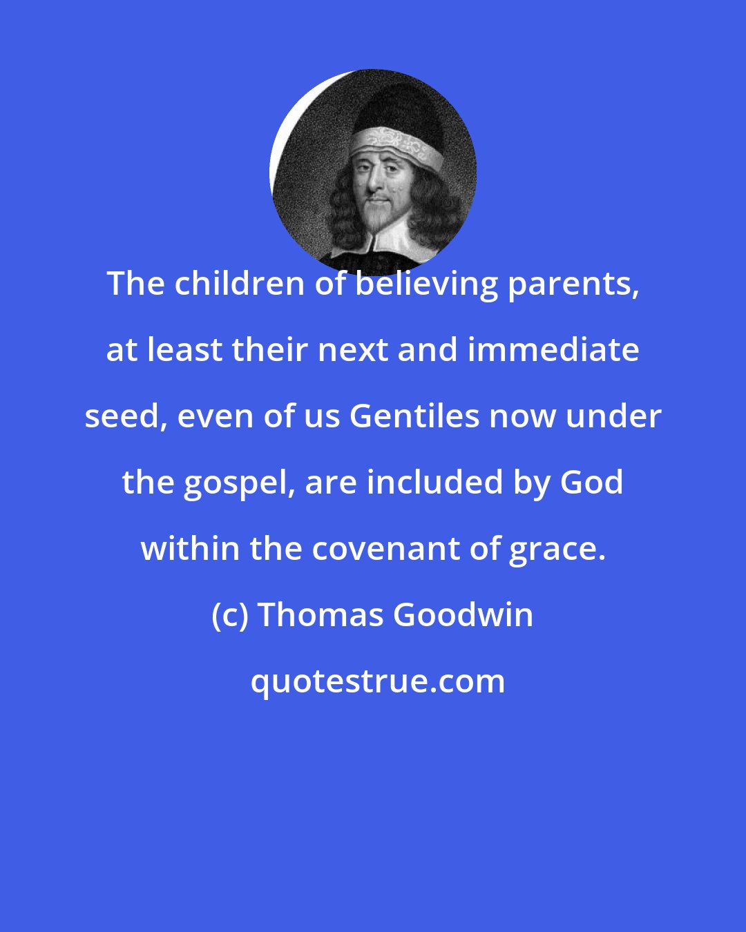 Thomas Goodwin: The children of believing parents, at least their next and immediate seed, even of us Gentiles now under the gospel, are included by God within the covenant of grace.