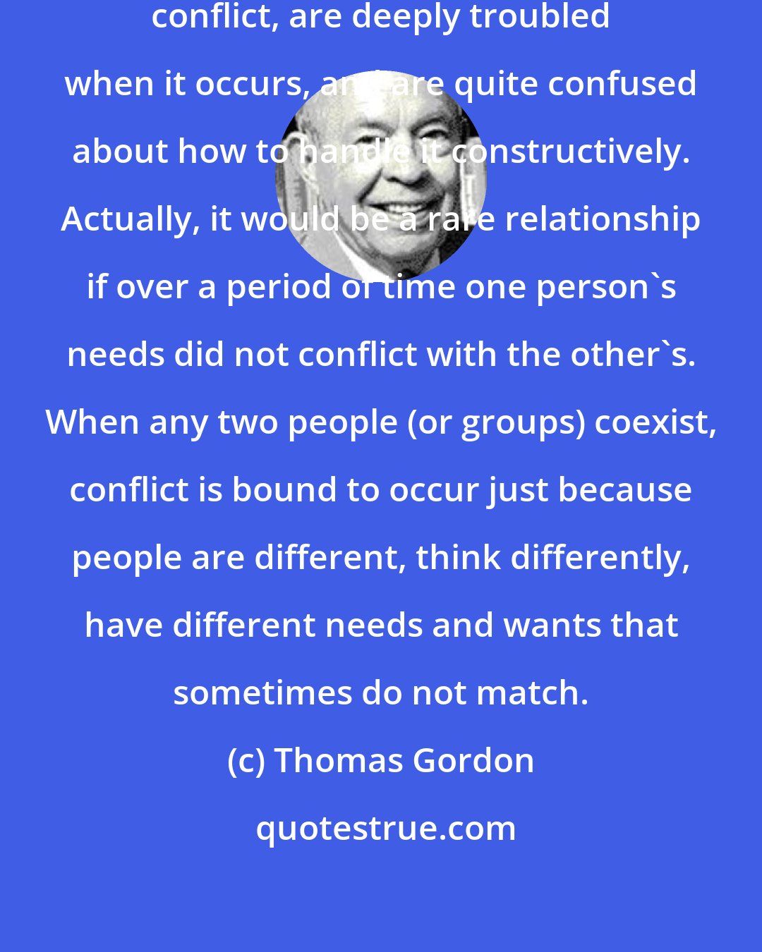 Thomas Gordon: Most parents hate to experience conflict, are deeply troubled when it occurs, and are quite confused about how to handle it constructively. Actually, it would be a rare relationship if over a period of time one person's needs did not conflict with the other's. When any two people (or groups) coexist, conflict is bound to occur just because people are different, think differently, have different needs and wants that sometimes do not match.