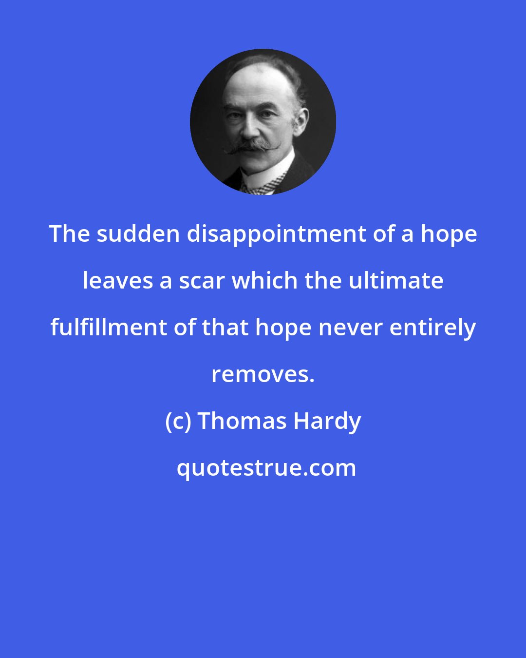 Thomas Hardy: The sudden disappointment of a hope leaves a scar which the ultimate fulfillment of that hope never entirely removes.
