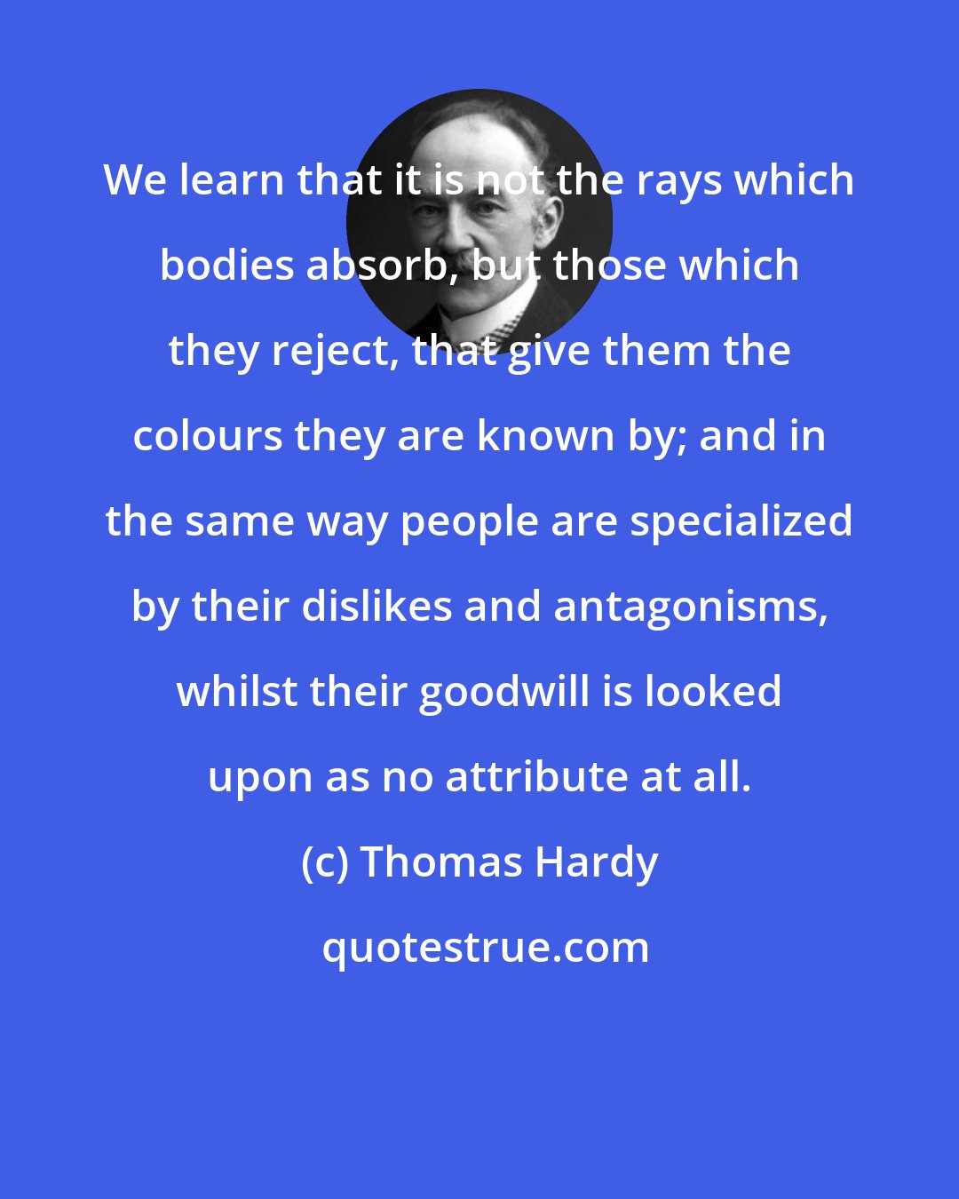 Thomas Hardy: We learn that it is not the rays which bodies absorb, but those which they reject, that give them the colours they are known by; and in the same way people are specialized by their dislikes and antagonisms, whilst their goodwill is looked upon as no attribute at all.