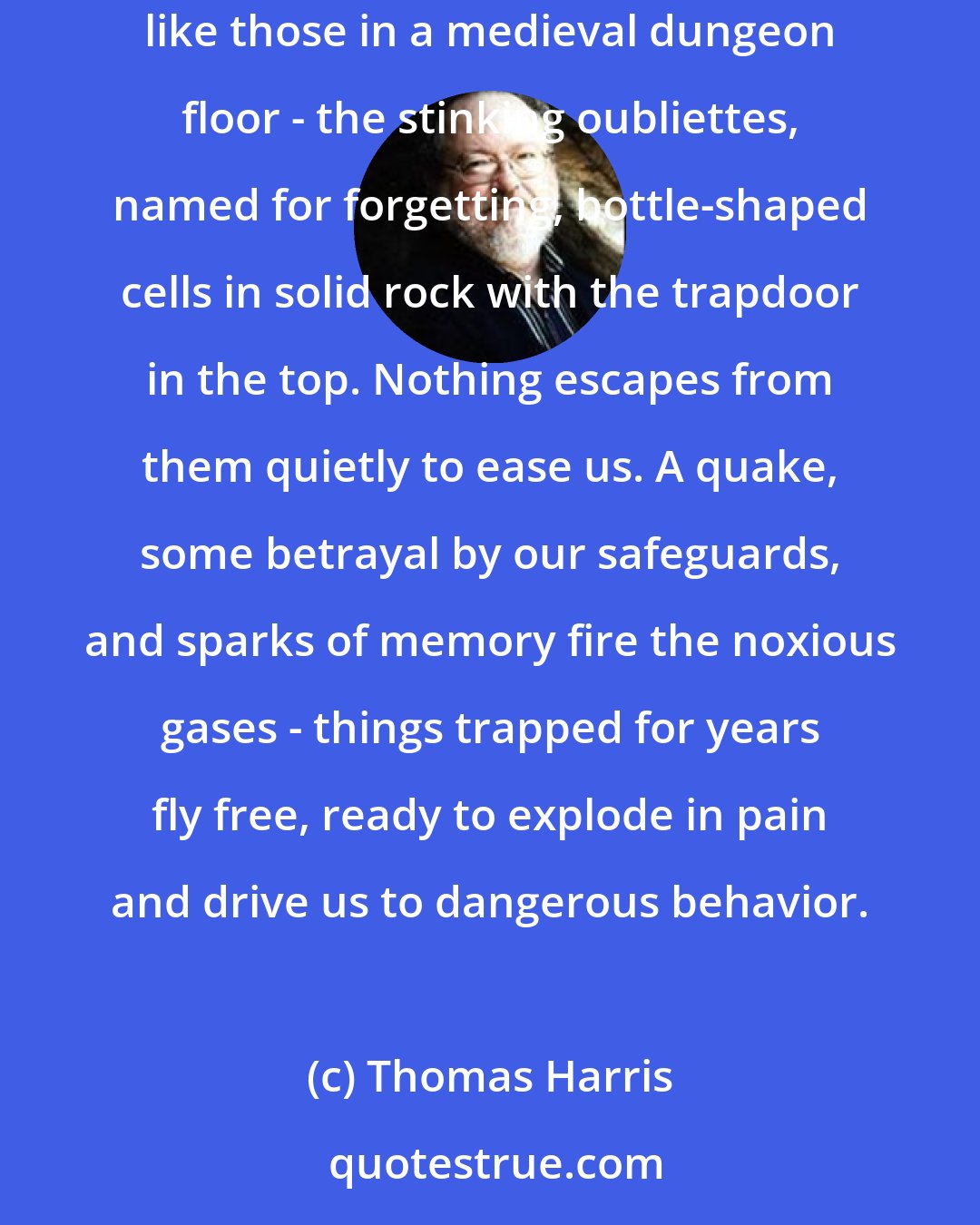 Thomas Harris: In the vaults of our hearts and brains, danger waits. All the chambers are not lovely, light and high. There are holes in the floor of the mind, like those in a medieval dungeon floor - the stinking oubliettes, named for forgetting, bottle-shaped cells in solid rock with the trapdoor in the top. Nothing escapes from them quietly to ease us. A quake, some betrayal by our safeguards, and sparks of memory fire the noxious gases - things trapped for years fly free, ready to explode in pain and drive us to dangerous behavior.