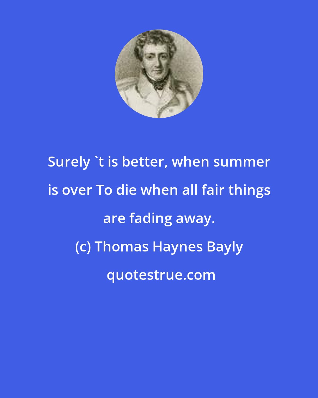 Thomas Haynes Bayly: Surely 't is better, when summer is over To die when all fair things are fading away.