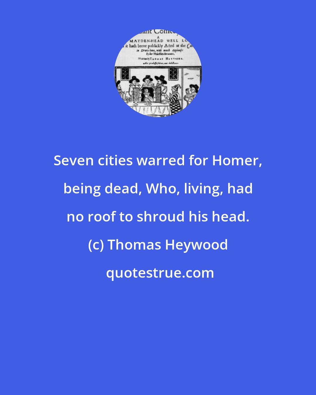 Thomas Heywood: Seven cities warred for Homer, being dead, Who, living, had no roof to shroud his head.