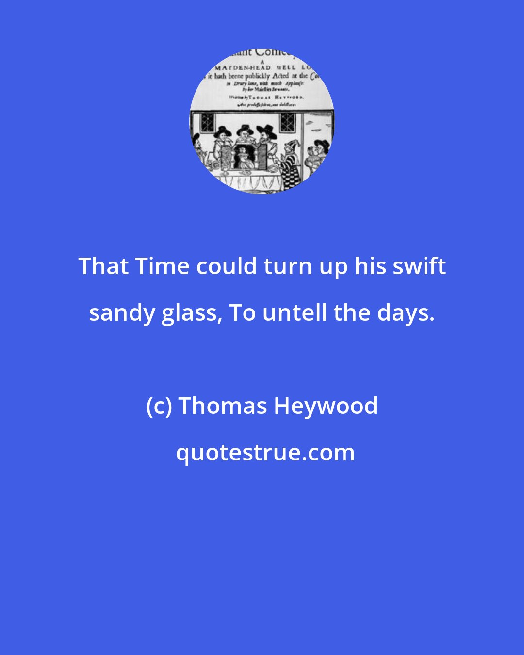 Thomas Heywood: That Time could turn up his swift sandy glass, To untell the days.