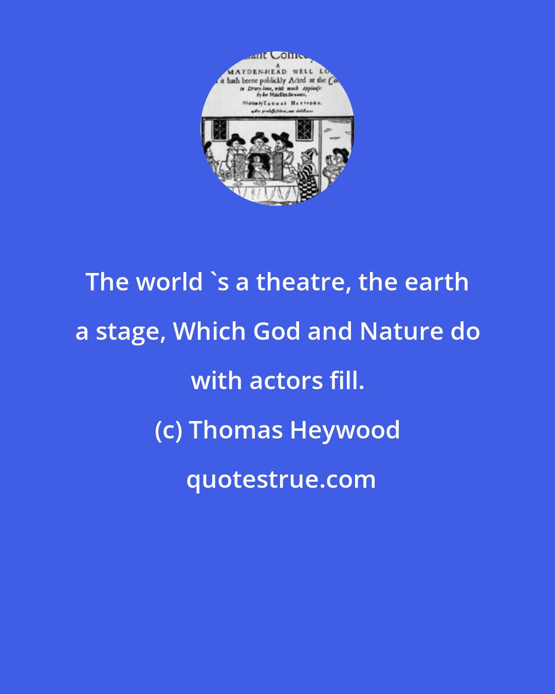 Thomas Heywood: The world 's a theatre, the earth a stage, Which God and Nature do with actors fill.