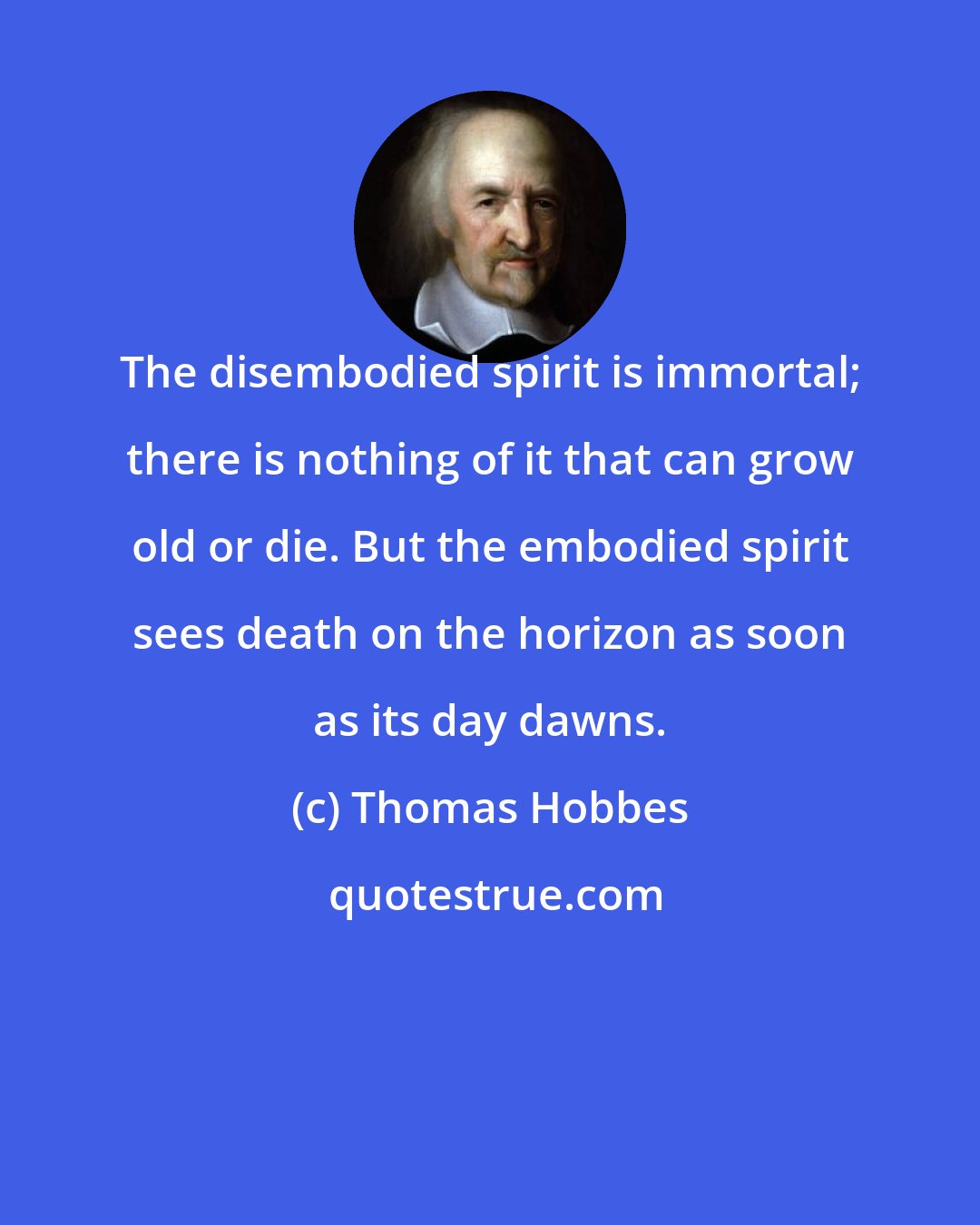 Thomas Hobbes: The disembodied spirit is immortal; there is nothing of it that can grow old or die. But the embodied spirit sees death on the horizon as soon as its day dawns.