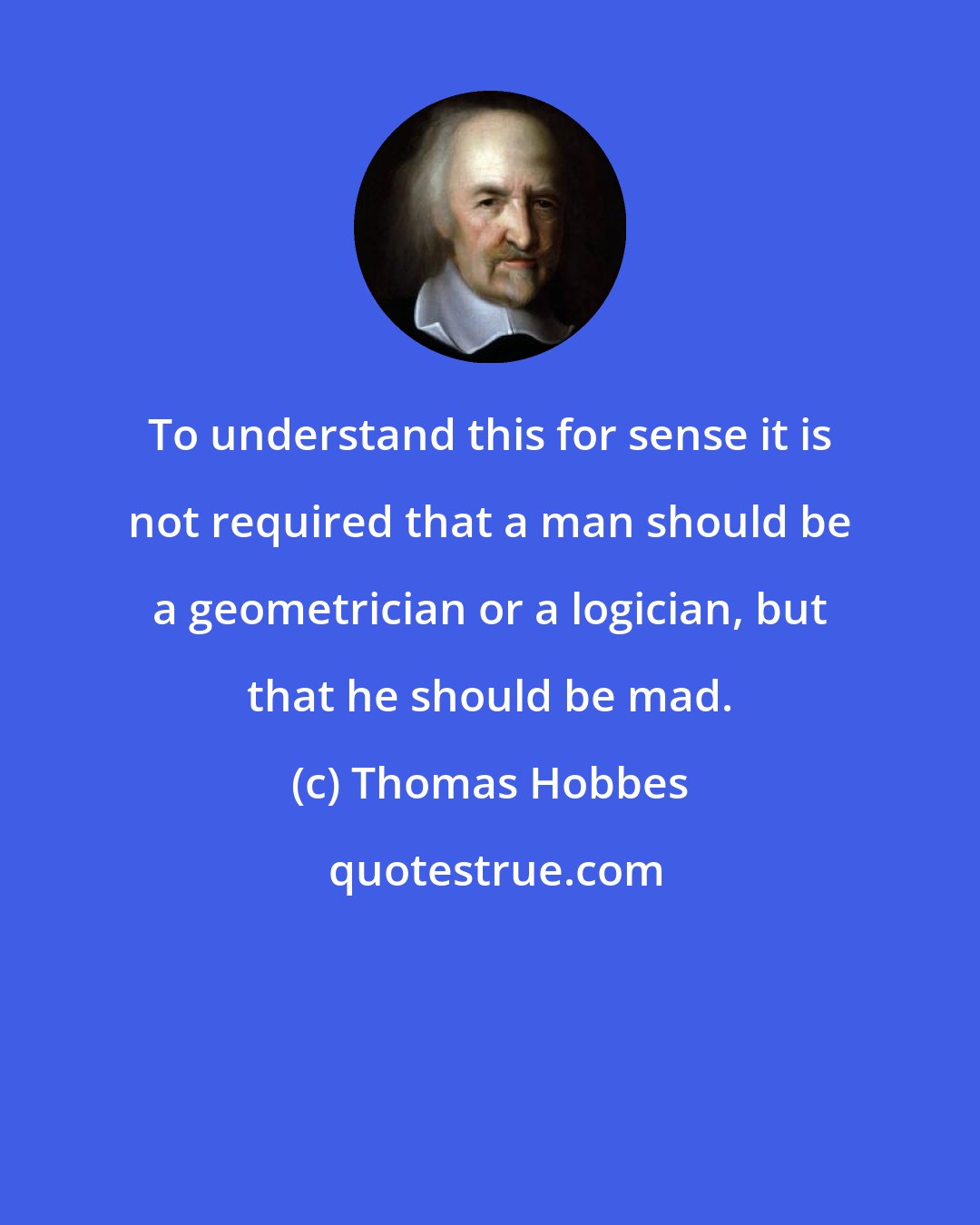 Thomas Hobbes: To understand this for sense it is not required that a man should be a geometrician or a logician, but that he should be mad.