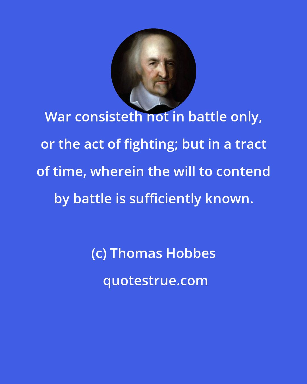 Thomas Hobbes: War consisteth not in battle only, or the act of fighting; but in a tract of time, wherein the will to contend by battle is sufficiently known.