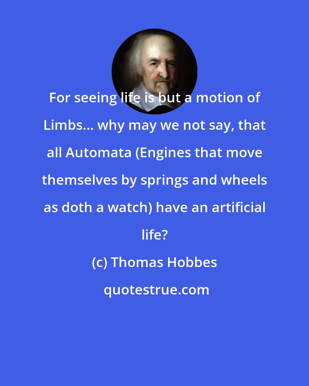 Thomas Hobbes: For seeing life is but a motion of Limbs... why may we not say, that all Automata (Engines that move themselves by springs and wheels as doth a watch) have an artificial life?