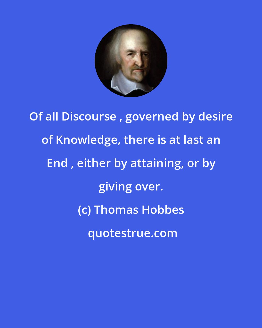 Thomas Hobbes: Of all Discourse , governed by desire of Knowledge, there is at last an End , either by attaining, or by giving over.